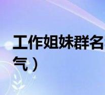 工作姐妹群名称大全霸气(姐妹群名称大全霸气)