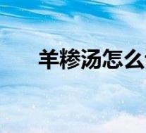 羊糁汤怎么读(羊糁汤的做法和配料)