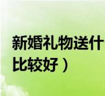 新婚礼物送什么比较好女性(新婚礼物送什么比较好)