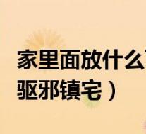 家里面放什么可以辟邪(家里放什么东西可以驱邪镇宅)