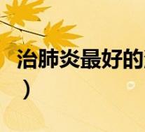 治肺炎最好的消炎药（肺炎用什么药消炎最好）