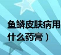 鱼鳞皮肤病用什么药膏效果好（鱼鳞皮肤病用什么药膏）