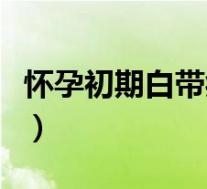 怀孕初期白带症状（怀孕初期白带发黄怎么办）