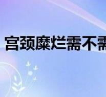 宫颈糜烂需不需要治疗（宫颈糜烂要治疗吗）